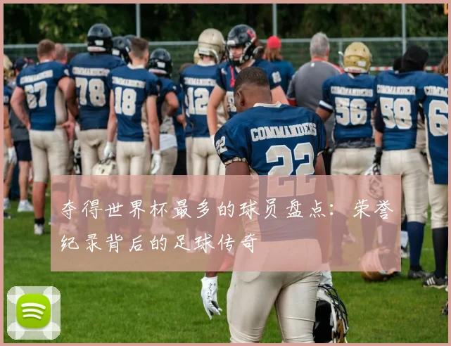 夺得世界杯最多的球员盘点:荣誉纪录背后的足球传奇