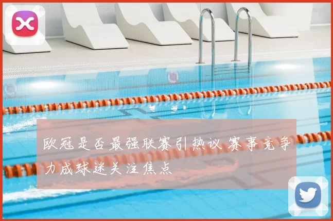 欧冠是否最强联赛引热议 赛事竞争力成球迷关注焦点