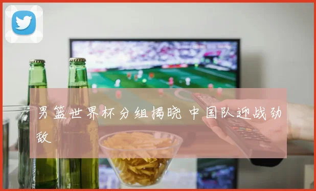 男篮世界杯分组揭晓 中国队迎战劲敌