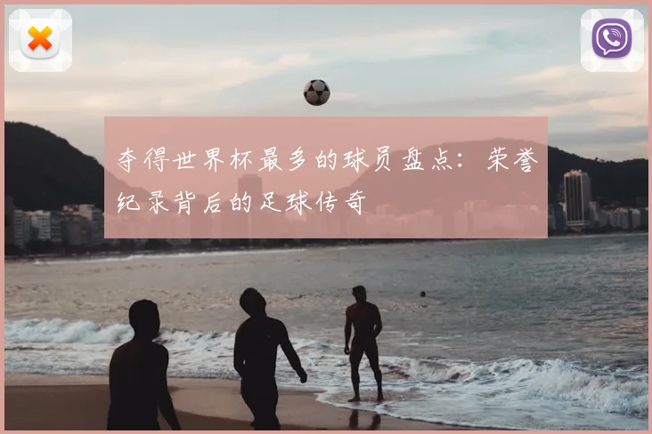 夺得世界杯最多的球员盘点:荣誉纪录背后的足球传奇