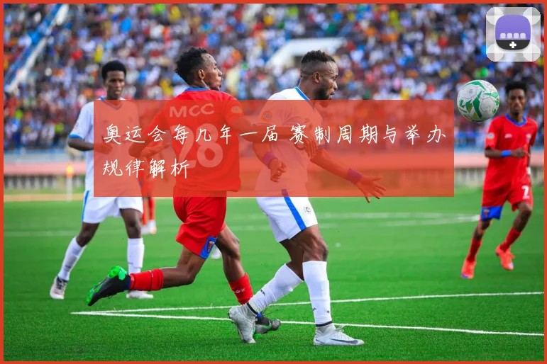 奥运会每几年一届 赛制周期与举办规律解析