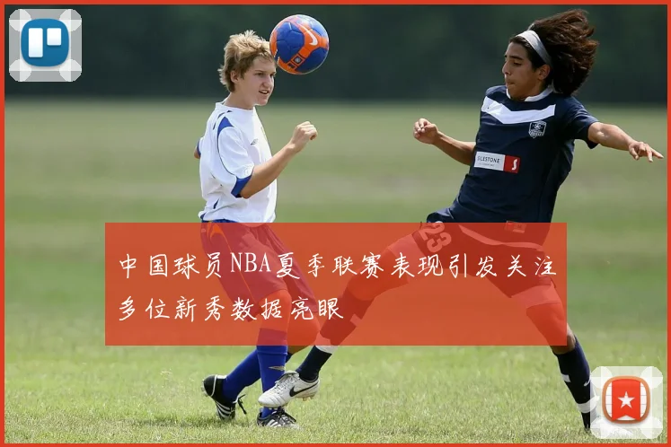 中国球员NBA夏季联赛表现引发关注多位新秀数据亮眼