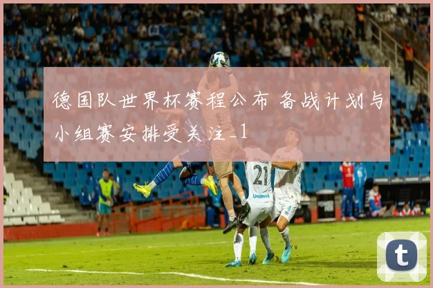 德国队世界杯赛程公布 备战计划与小组赛安排受关注_1