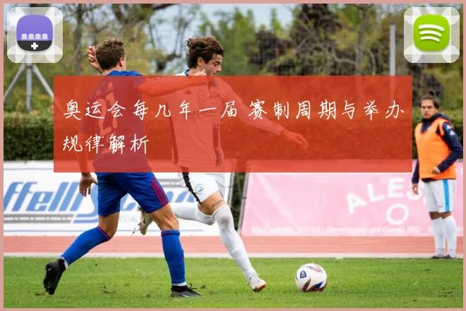 奥运会每几年一届 赛制周期与举办规律解析
