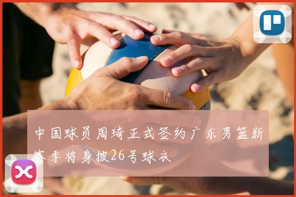 中国球员周琦正式签约广东男篮新赛季将身披26号球衣