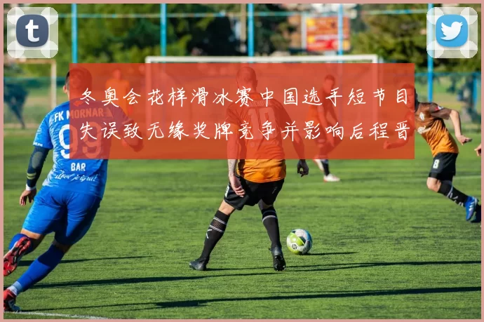 冬奥会花样滑冰赛中国选手短节目失误致无缘奖牌竞争并影响后程晋级