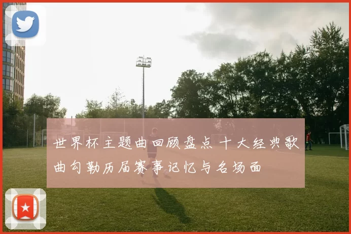 世界杯主题曲回顾盘点 十大经典歌曲勾勒历届赛事记忆与名场面