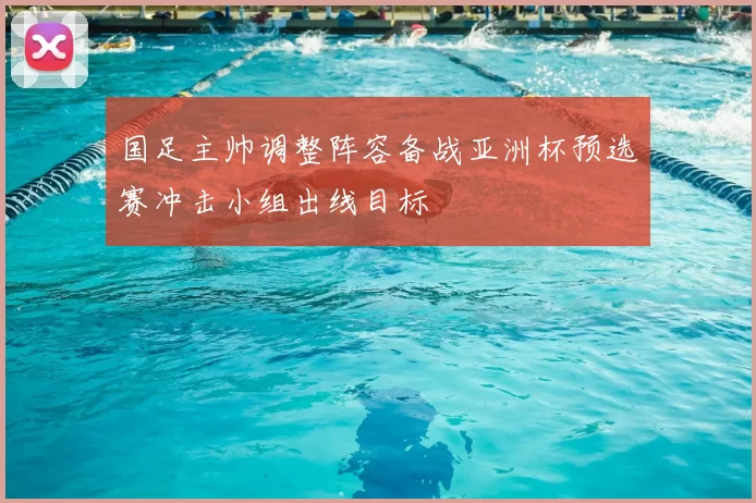 国足主帅调整阵容备战亚洲杯预选赛冲击小组出线目标