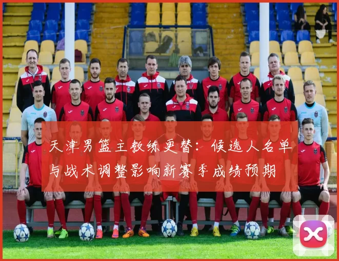 天津男篮主教练更替：候选人名单与战术调整影响新赛季成绩预期
