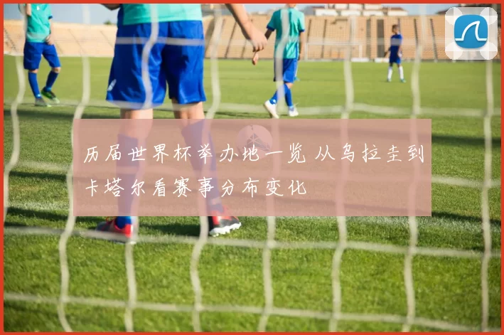历届世界杯举办地一览 从乌拉圭到卡塔尔看赛事分布变化