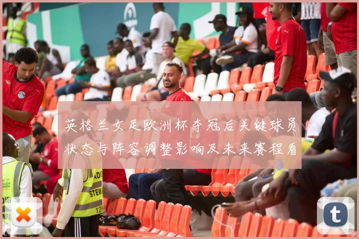 英格兰女足欧洲杯夺冠后关键球员状态与阵容调整影响及未来赛程看点