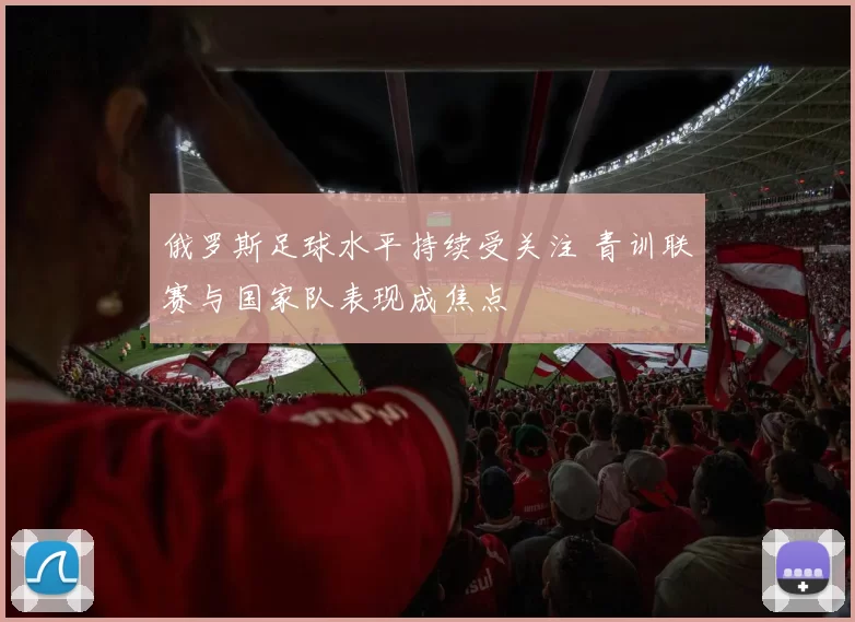 俄罗斯足球水平持续受关注 青训联赛与国家队表现成焦点