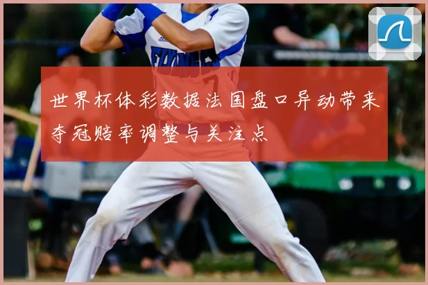 世界杯体彩数据法国盘口异动带来夺冠赔率调整与关注点