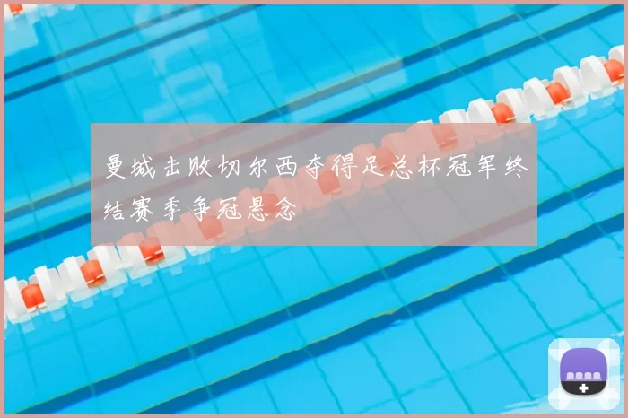 曼城击败切尔西夺得足总杯冠军终结赛季争冠悬念