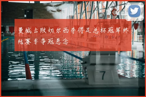 曼城击败切尔西夺得足总杯冠军终结赛季争冠悬念