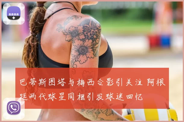巴蒂斯图塔与梅西合影引关注 阿根廷两代球星同框引发球迷回忆