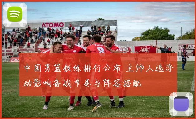 中国男篮教练排行公布 主帅人选浮动影响备战节奏与阵容搭配