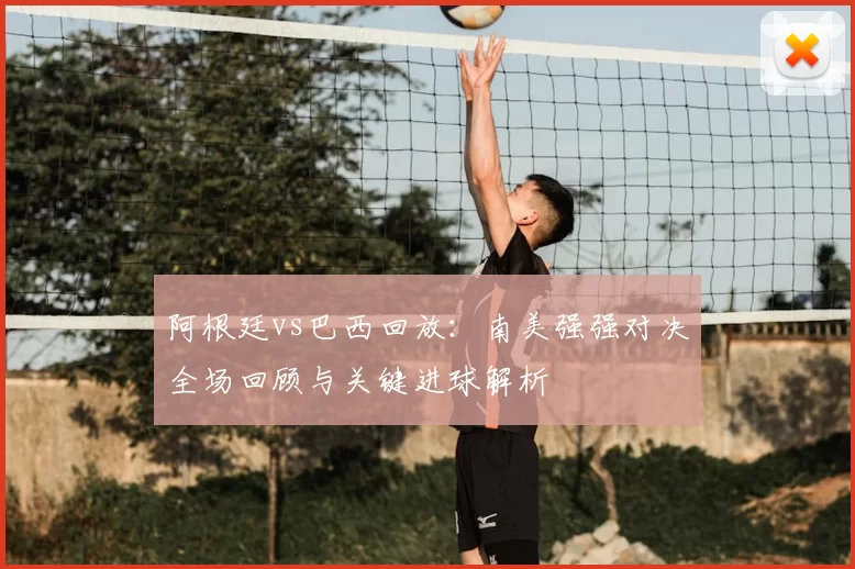 阿根廷vs巴西回放:南美强强对决全场回顾与关键进球解析