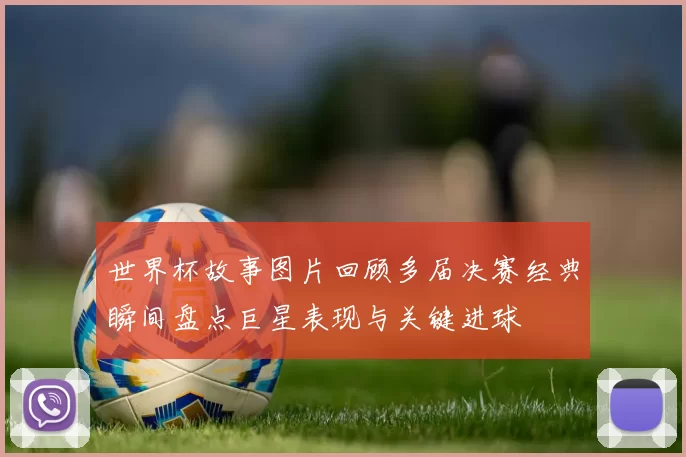 世界杯故事图片回顾多届决赛经典瞬间盘点巨星表现与关键进球