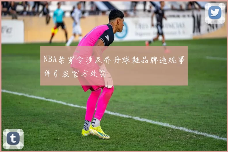 NBA禁穿令涉及乔丹球鞋品牌违规事件引发官方处罚