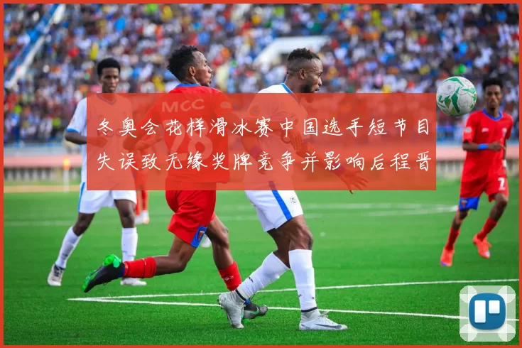 冬奥会花样滑冰赛中国选手短节目失误致无缘奖牌竞争并影响后程晋级