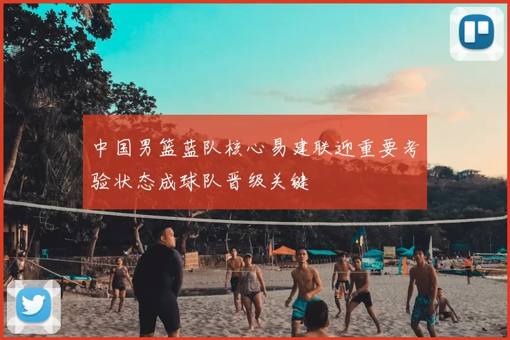 中国男篮蓝队核心易建联迎重要考验状态成球队晋级关键