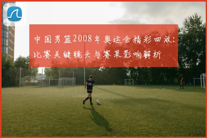 中国男篮2008年奥运会精彩回放：比赛关键镜头与赛果影响解析