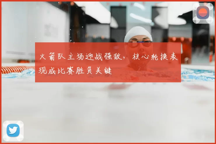 火箭队主场迎战强敌，核心轮换表现成比赛胜负关键