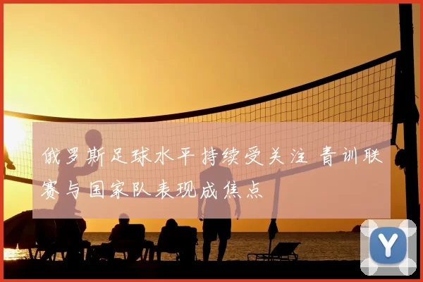 俄罗斯足球水平持续受关注 青训联赛与国家队表现成焦点