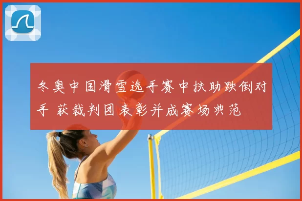 冬奥中国滑雪选手赛中扶助跌倒对手 获裁判团表彰并成赛场典范
