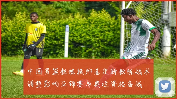 中国男篮教练换帅落定新教练战术调整影响亚锦赛与奥运资格备战
