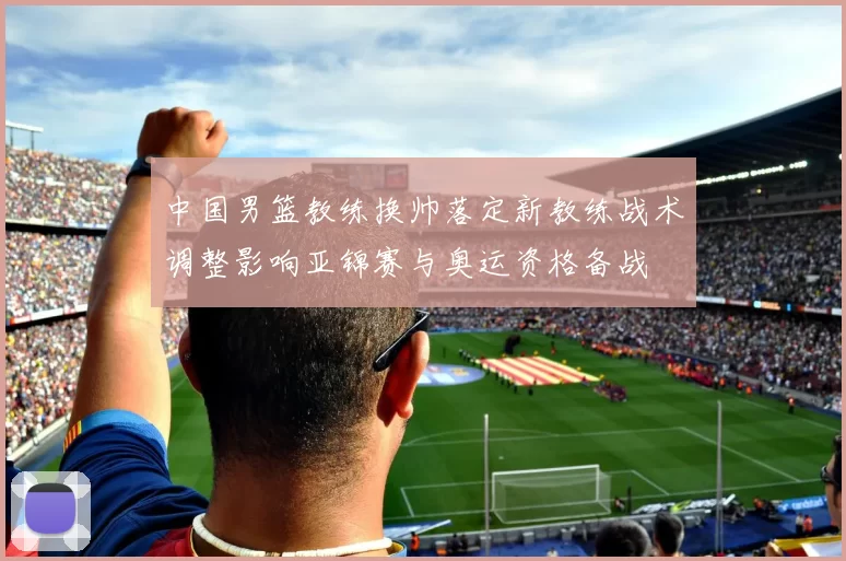 中国男篮教练换帅落定新教练战术调整影响亚锦赛与奥运资格备战