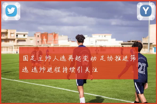 国足主帅人选再起变动 足协推进筛选 选帅进程持续引关注