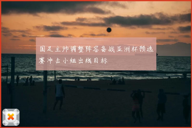 国足主帅调整阵容备战亚洲杯预选赛冲击小组出线目标