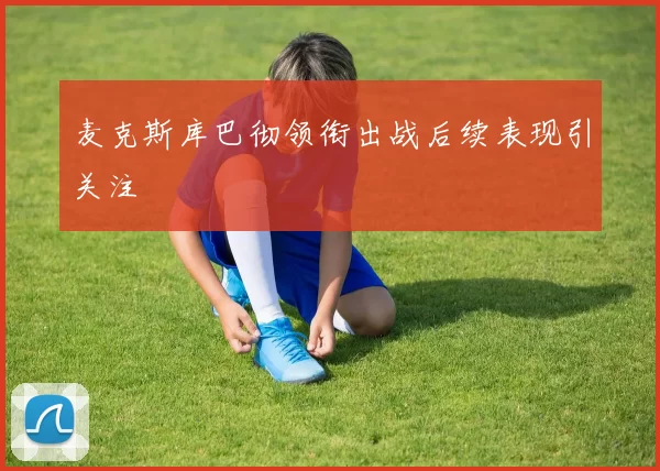 麦克斯库巴彻领衔出战后续表现引关注
