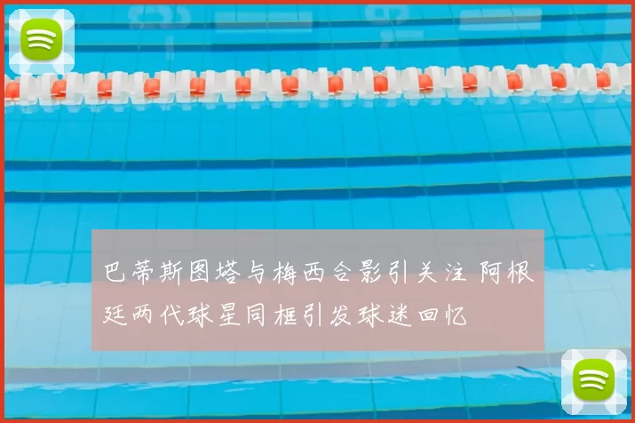 巴蒂斯图塔与梅西合影引关注 阿根廷两代球星同框引发球迷回忆