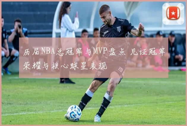 历届NBA总冠军与MVP盘点 见证冠军荣耀与核心球星表现
