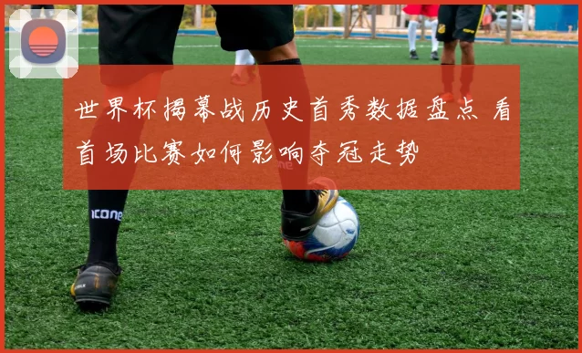 世界杯揭幕战历史首秀数据盘点 看首场比赛如何影响夺冠走势