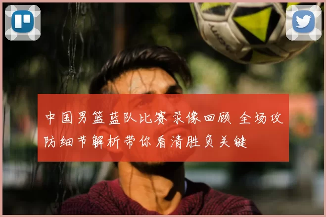 中国男篮蓝队比赛录像回顾 全场攻防细节解析带你看清胜负关键