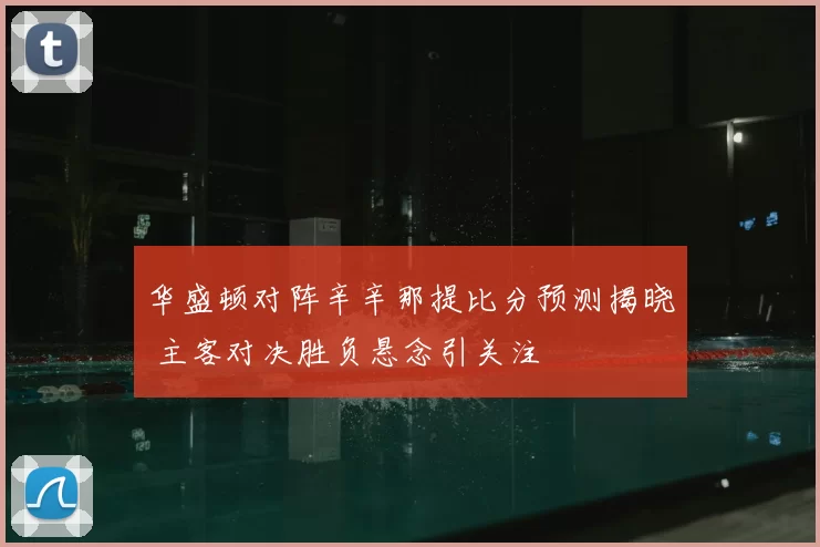 华盛顿对阵辛辛那提比分预测揭晓 主客对决胜负悬念引关注