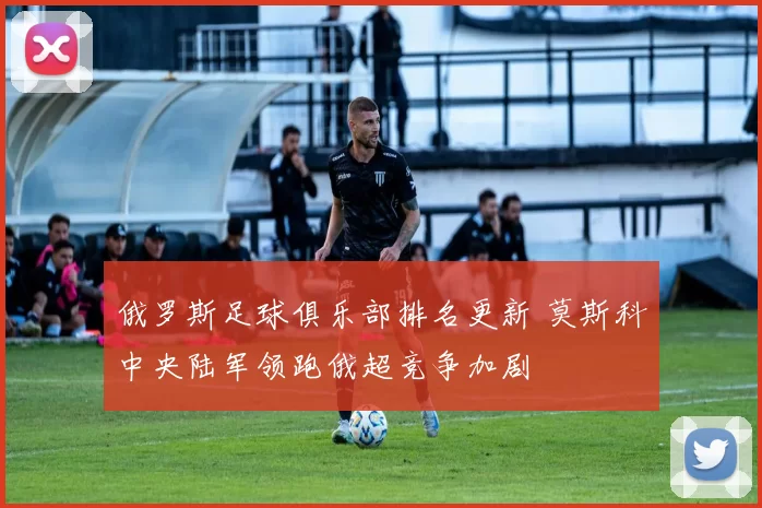 俄罗斯足球俱乐部排名更新 莫斯科中央陆军领跑俄超竞争加剧